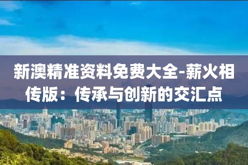 新澳精准资料免费大全-薪火相传版：传承与创新的交汇点