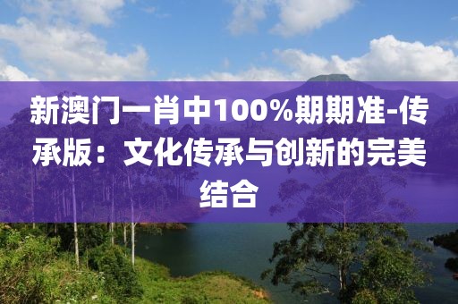 新澳门一肖中100%期期准-传承版：文化传承与创新的完美结合