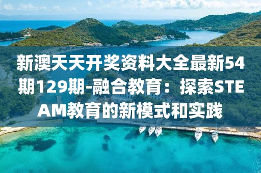 新澳天天开奖资料大全最新54期129期-融合教育：探索STEAM教育的新模式和实践
