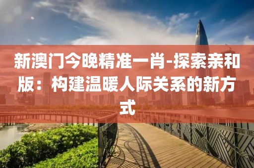 新澳门今晚精准一肖-探索亲和版：构建温暖人际关系的新方式