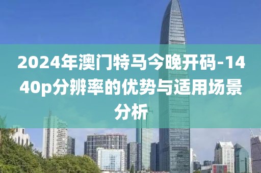 2024年澳门特马今晚开码-1440p分辨率的优势与适用场景分析