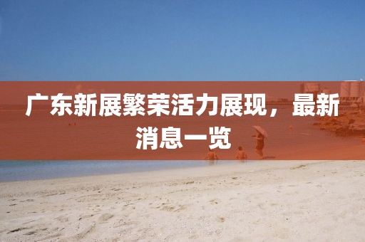 广东新展繁荣活力展现，最新消息一览