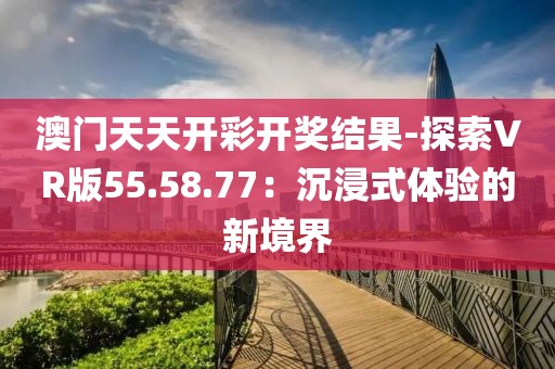 澳门天天开彩开奖结果-探索VR版55.58.77：沉浸式体验的新境界