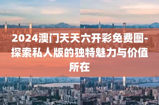 2024澳门天天六开彩免费图-探索私人版的独特魅力与价值所在
