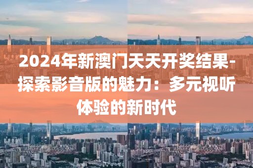 2024年新澳门天天开奖结果-探索影音版的魅力：多元视听体验的新时代
