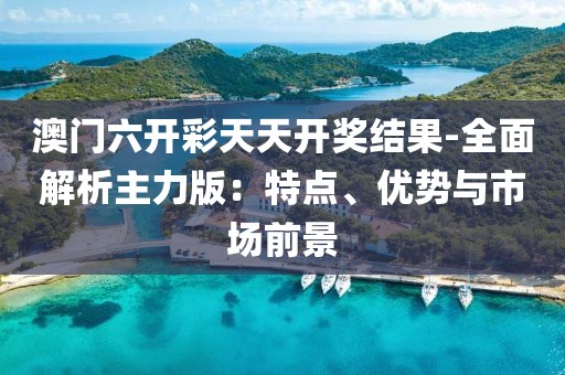 澳门六开彩天天开奖结果-全面解析主力版：特点、优势与市场前景