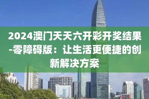 2024澳门天天六开彩开奖结果-零障碍版：让生活更便捷的创新解决方案