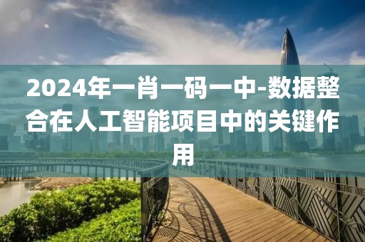 2024年一肖一码一中-数据整合在人工智能项目中的关键作用
