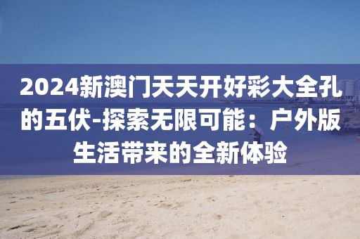 2024新澳门天天开好彩大全孔的五伏-探索无限可能：户外版生活带来的全新体验