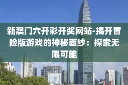 新澳门六开彩开奖网站-揭开冒险版游戏的神秘面纱：探索无限可能
