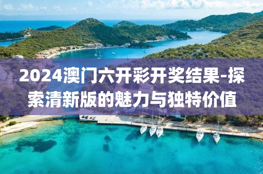 2024澳门六开彩开奖结果-探索清新版的魅力与独特价值