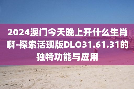 2024澳门今天晚上开什么生肖啊-探索活现版DLO31.61.31的独特功能与应用