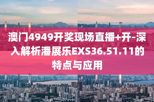 澳门4949开奖现场直播+开-深入解析潘展乐EXS36.51.11的特点与应用