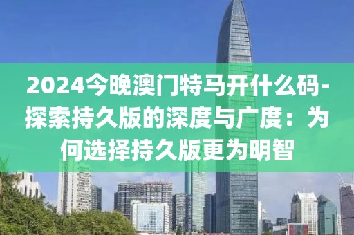2024今晚澳门特马开什么码-探索持久版的深度与广度：为何选择持久版更为明智
