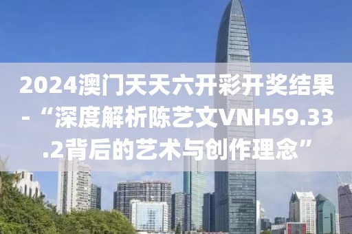 2024澳门天天六开彩开奖结果-“深度解析陈艺文VNH59.33.2背后的艺术与创作理念”