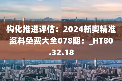 构化推进评估：2024新奥精准资料免费大全078期：_HT80.32.18