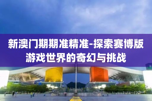 新澳门期期准精准-探索赛博版游戏世界的奇幻与挑战