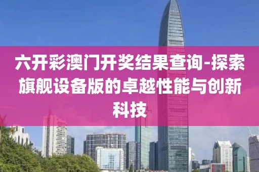 六开彩澳门开奖结果查询-探索旗舰设备版的卓越性能与创新科技