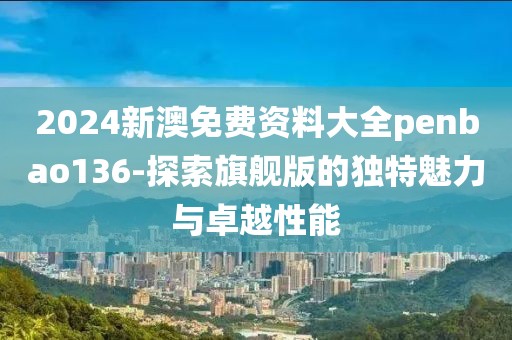 2024新澳免费资料大全penbao136-探索旗舰版的独特魅力与卓越性能