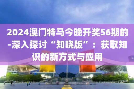 2024澳门特马今晚开奖56期的-深入探讨“知晓版”：获取知识的新方式与应用