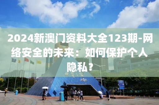 2024新澳门资料大全123期-网络安全的未来：如何保护个人隐私？