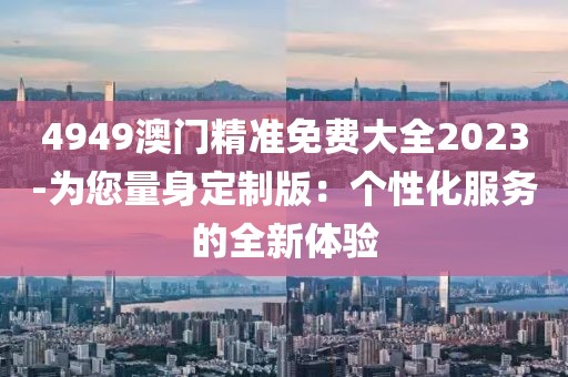 4949澳门精准免费大全2023-为您量身定制版：个性化服务的全新体验