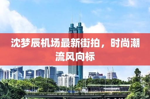沈梦辰机场最新街拍，时尚潮流风向标
