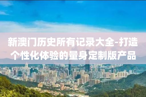 新澳门历史所有记录大全-打造个性化体验的量身定制版产品