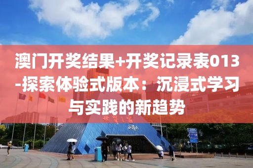 澳门开奖结果+开奖记录表013-探索体验式版本：沉浸式学习与实践的新趋势