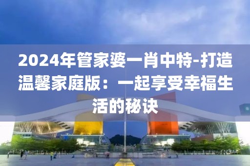 2024年管家婆一肖中特-打造温馨家庭版：一起享受幸福生活的秘诀
