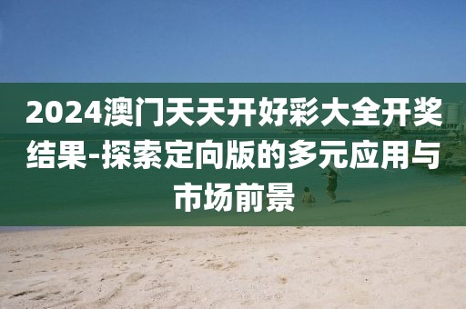 2024澳门天天开好彩大全开奖结果-探索定向版的多元应用与市场前景