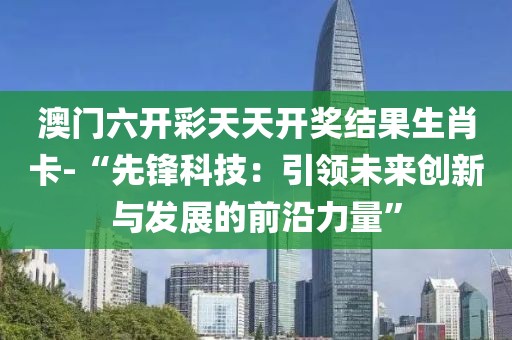 澳门六开彩天天开奖结果生肖卡-“先锋科技：引领未来创新与发展的前沿力量”