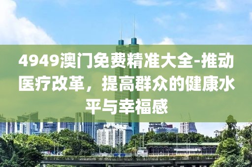 4949澳门免费精准大全-推动医疗改革，提高群众的健康水平与幸福感