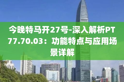 今晚特马开27号-深入解析PT77.70.03：功能特点与应用场景详解