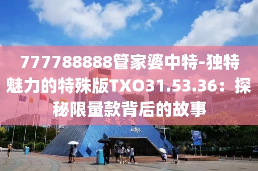 777788888管家婆中特-独特魅力的特殊版TXO31.53.36：探秘限量款背后的故事