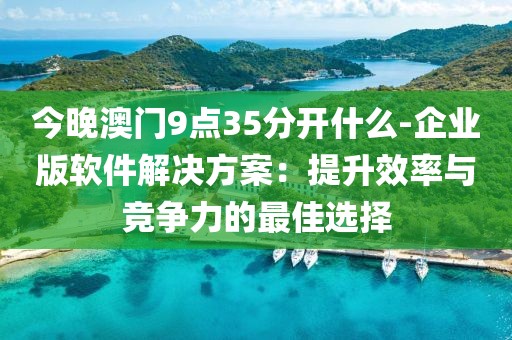 今晚澳门9点35分开什么-企业版软件解决方案：提升效率与竞争力的最佳选择