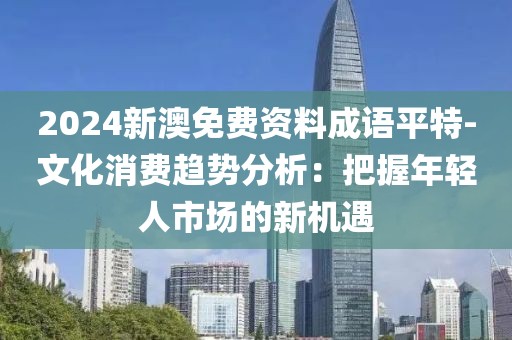 2024新澳免费资料成语平特-文化消费趋势分析：把握年轻人市场的新机遇
