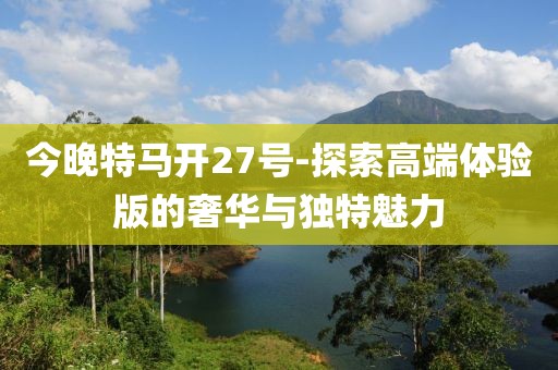 今晚特马开27号-探索高端体验版的奢华与独特魅力