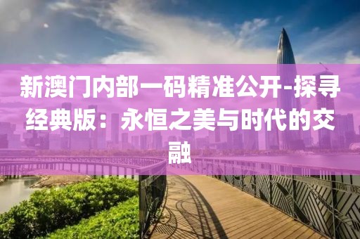 新澳门内部一码精准公开-探寻经典版：永恒之美与时代的交融