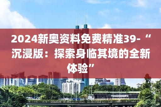 2024新奥资料免费精准39-“沉浸版：探索身临其境的全新体验”