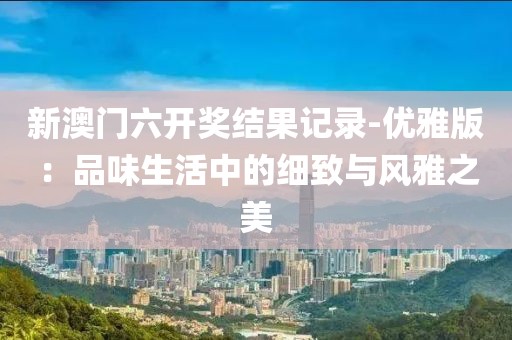 新澳门六开奖结果记录-优雅版：品味生活中的细致与风雅之美