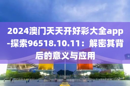 2024澳门天天开好彩大全app-探索96518.10.11：解密其背后的意义与应用