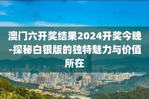 澳门六开奖结果2024开奖今晚-探秘白银版的独特魅力与价值所在
