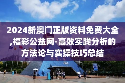 2024新澳门正版资料免费大全,福彩公益网-高效实践分析的方法论与实操技巧总结