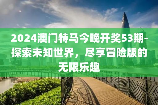 2024澳门特马今晚开奖53期-探索未知世界，尽享冒险版的无限乐趣