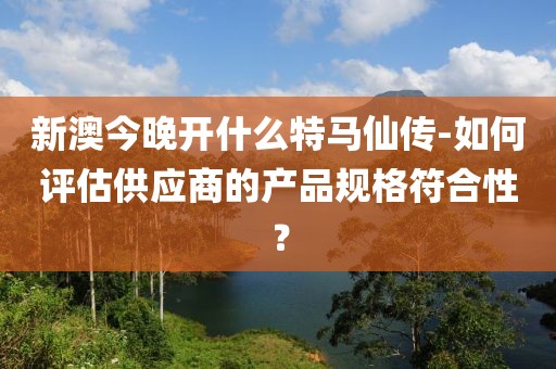 新澳今晚开什么特马仙传-如何评估供应商的产品规格符合性？