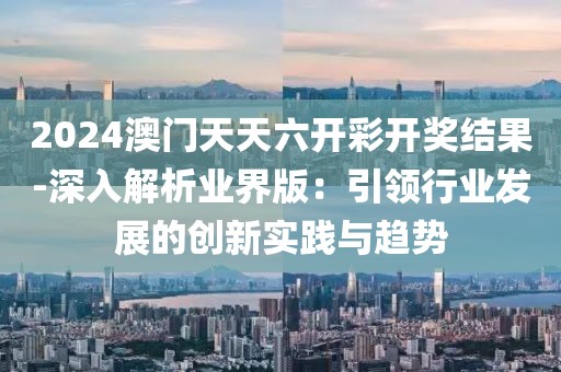 2024澳门天天六开彩开奖结果-深入解析业界版：引领行业发展的创新实践与趋势