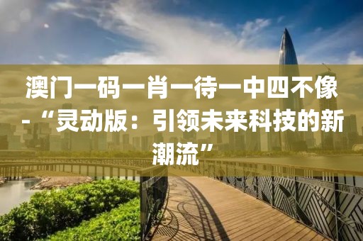 澳门一码一肖一待一中四不像-“灵动版：引领未来科技的新潮流”
