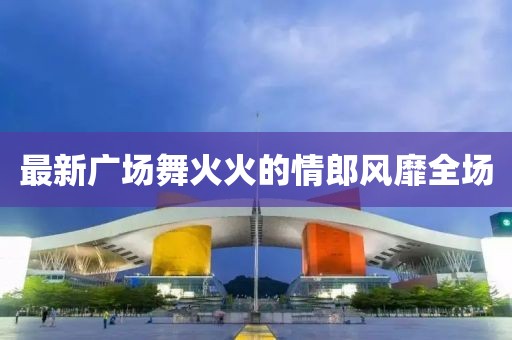 最新广场舞火火的情郎风靡全场