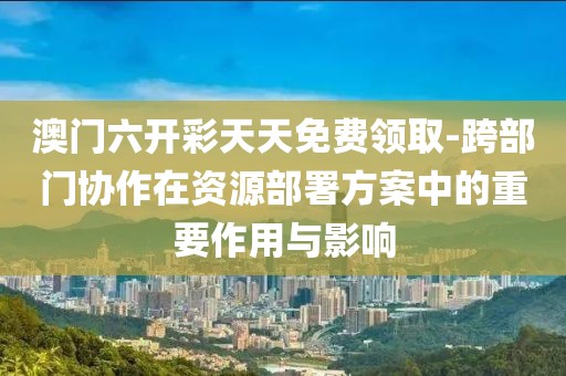 澳门六开彩天天免费领取-跨部门协作在资源部署方案中的重要作用与影响